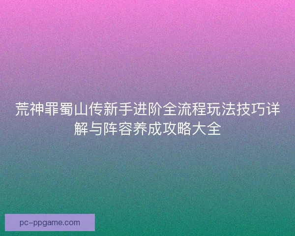 荒神罪蜀山传新手进阶全流程玩法技巧详解与阵容养成攻略大全