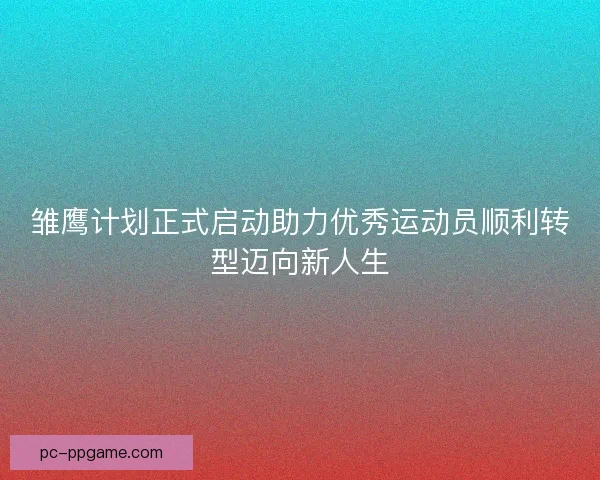 雏鹰计划正式启动助力优秀运动员顺利转型迈向新人生
