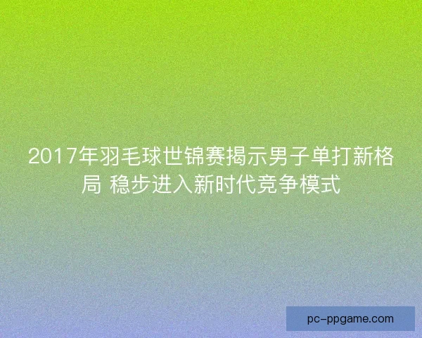 2017年羽毛球世锦赛揭示男子单打新格局 稳步进入新时代竞争模式