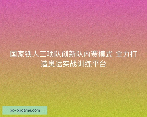 国家铁人三项队创新队内赛模式 全力打造奥运实战训练平台