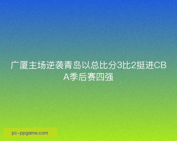 广厦主场逆袭青岛以总比分3比2挺进CBA季后赛四强