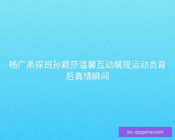 杨广弟探班孙颖莎温馨互动展现运动员背后真情瞬间