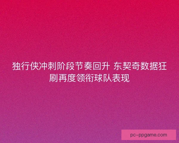 独行侠冲刺阶段节奏回升 东契奇数据狂刷再度领衔球队表现
