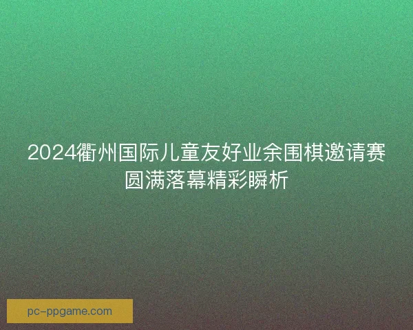 2024衢州国际儿童友好业余围棋邀请赛圆满落幕精彩瞬析
