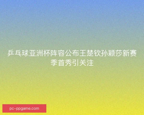 乒乓球亚洲杯阵容公布王楚钦孙颖莎新赛季首秀引关注