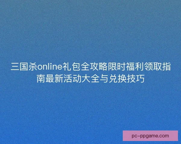 三国杀online礼包全攻略限时福利领取指南最新活动大全与兑换技巧