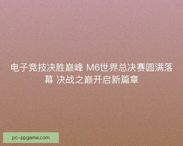 电子竞技决胜巅峰 M6世界总决赛圆满落幕 决战之巅开启新篇章