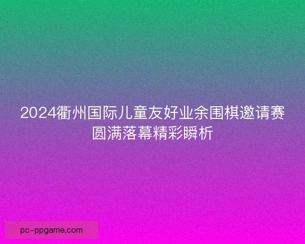2024衢州国际儿童友好业余围棋邀请赛圆满落幕精彩瞬析