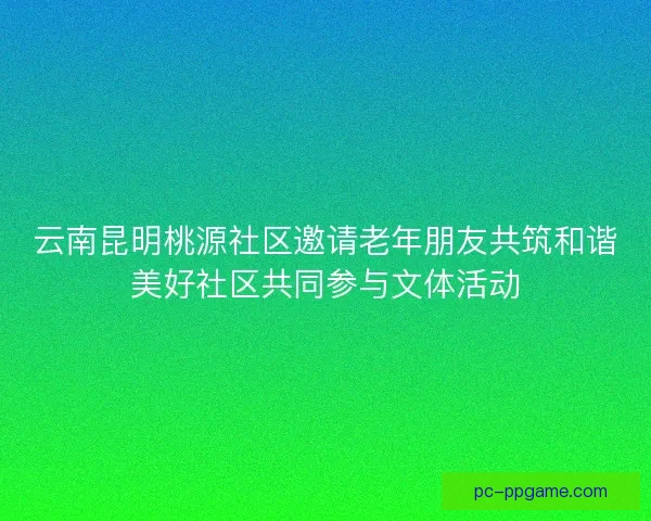 云南昆明桃源社区邀请老年朋友共筑和谐美好社区共同参与文体活动