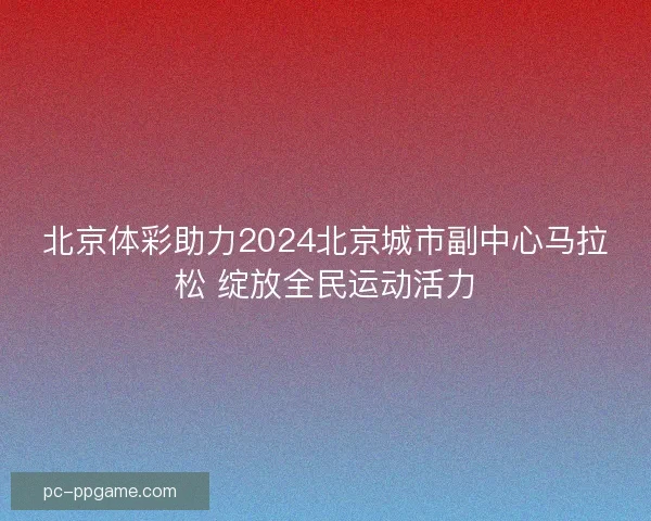 北京体彩助力2024北京城市副中心马拉松 绽放全民运动活力