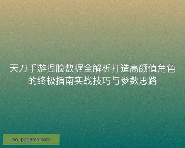 天刀手游捏脸数据全解析打造高颜值角色的终极指南实战技巧与参数思路