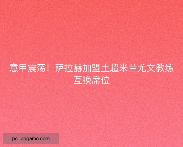 意甲震荡！萨拉赫加盟土超米兰尤文教练互换席位
