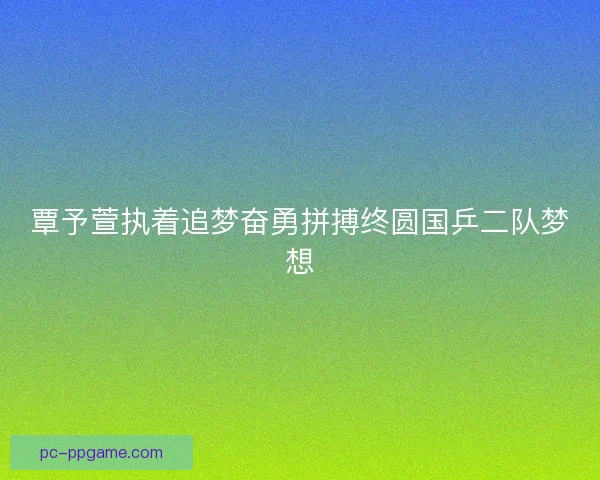 覃予萱执着追梦奋勇拼搏终圆国乒二队梦想