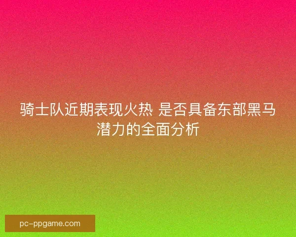 骑士队近期表现火热 是否具备东部黑马潜力的全面分析