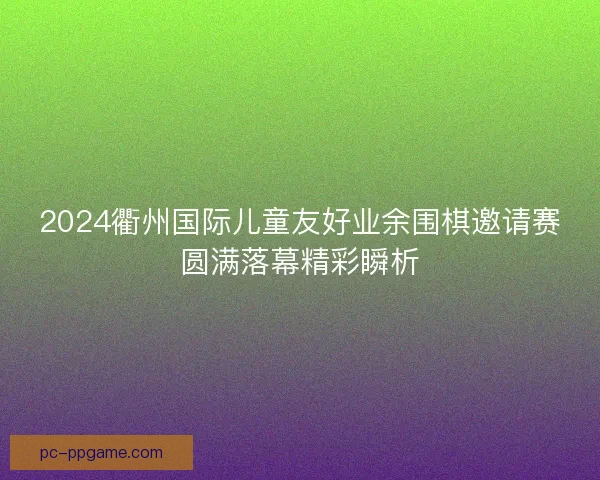 2024衢州国际儿童友好业余围棋邀请赛圆满落幕精彩瞬析