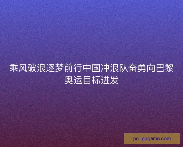 乘风破浪逐梦前行中国冲浪队奋勇向巴黎奥运目标进发