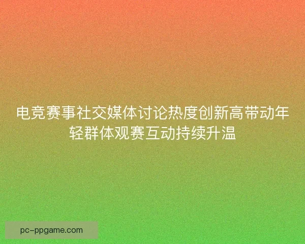 电竞赛事社交媒体讨论热度创新高带动年轻群体观赛互动持续升温
