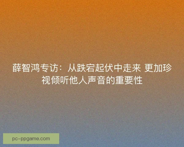 薛智鸿专访：从跌宕起伏中走来 更加珍视倾听他人声音的重要性