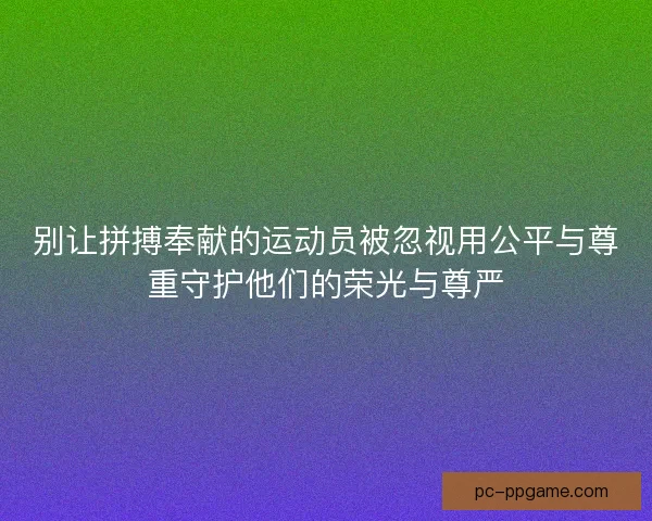别让拼搏奉献的运动员被忽视用公平与尊重守护他们的荣光与尊严