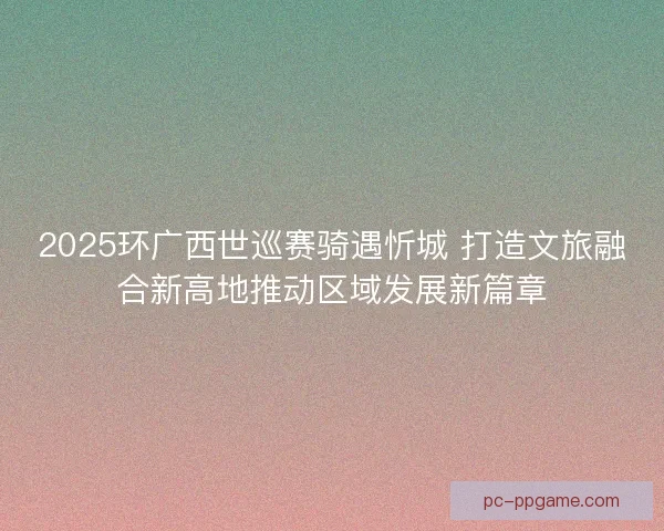 2025环广西世巡赛骑遇忻城 打造文旅融合新高地推动区域发展新篇章