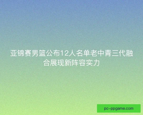 亚锦赛男篮公布12人名单老中青三代融合展现新阵容实力