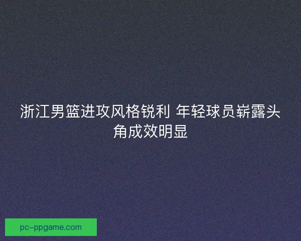 浙江男篮进攻风格锐利 年轻球员崭露头角成效明显