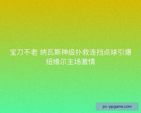 宝刀不老 纳瓦斯神级扑救连挡点球引爆纽维尔主场激情