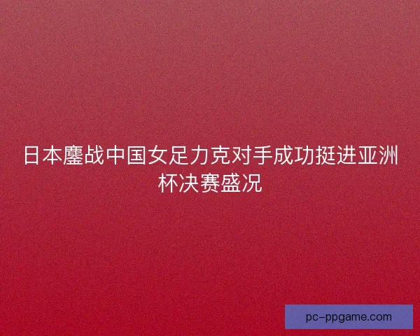 日本鏖战中国女足力克对手成功挺进亚洲杯决赛盛况