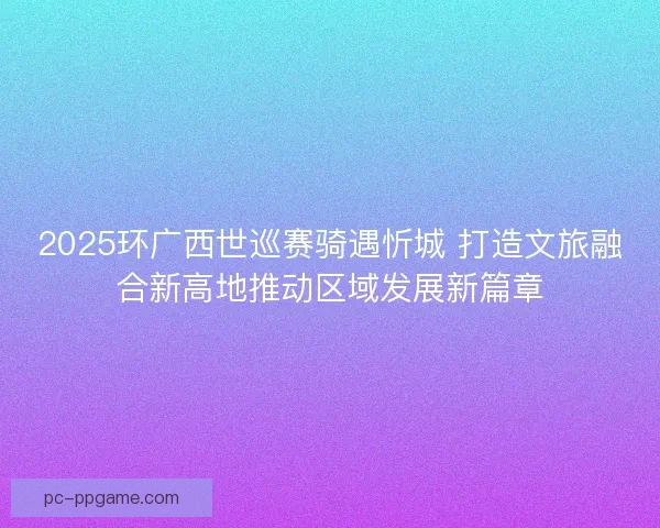 2025环广西世巡赛骑遇忻城 打造文旅融合新高地推动区域发展新篇章