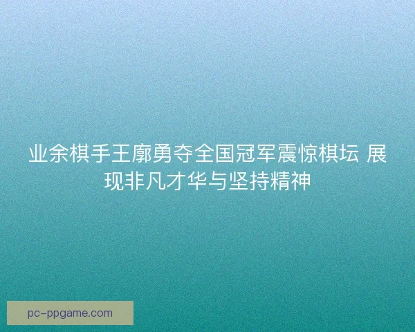 业余棋手王廓勇夺全国冠军震惊棋坛 展现非凡才华与坚持精神