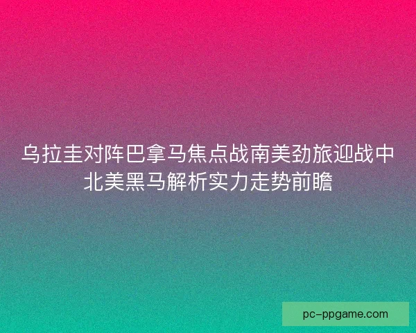 乌拉圭对阵巴拿马焦点战南美劲旅迎战中北美黑马解析实力走势前瞻