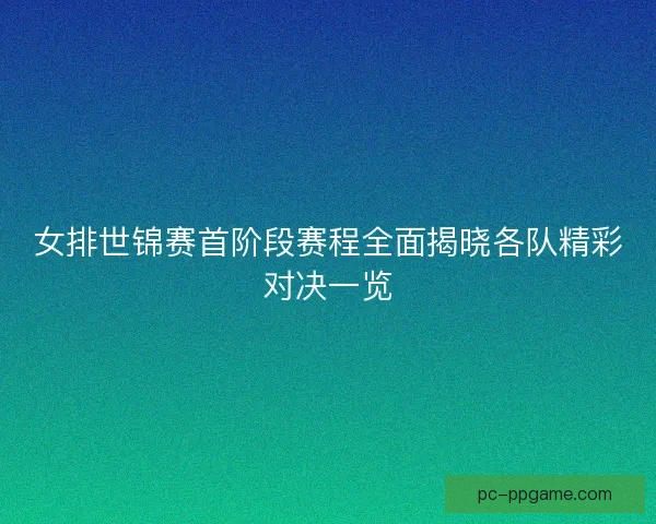 女排世锦赛首阶段赛程全面揭晓各队精彩对决一览